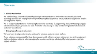  Startup Accelerator
We are technology partner to couple of App startups in India and abroad. Our Startup accelerator group and
technology expertise are helping them from proof of concept development to actual product development in iterative
and progressive manner.
We as an organization believes in embracing fundamental knowledge of programming along with keeping our pace
with latest technologies, process and tools. This belief helps leaving on edge and delivering solutions that exceeds
customers’ expectations.
 Enterprise software development
We have been development enterprise software for windows, web and mobile platform.
These solutions are developed for Shop floor management & efficiency, project & document flow and management
platforms, logistics solutions, sales calculators(for complex mechanical calculation) for better decision making in
product selection.
August 14, 2016 Page 4
Services
 