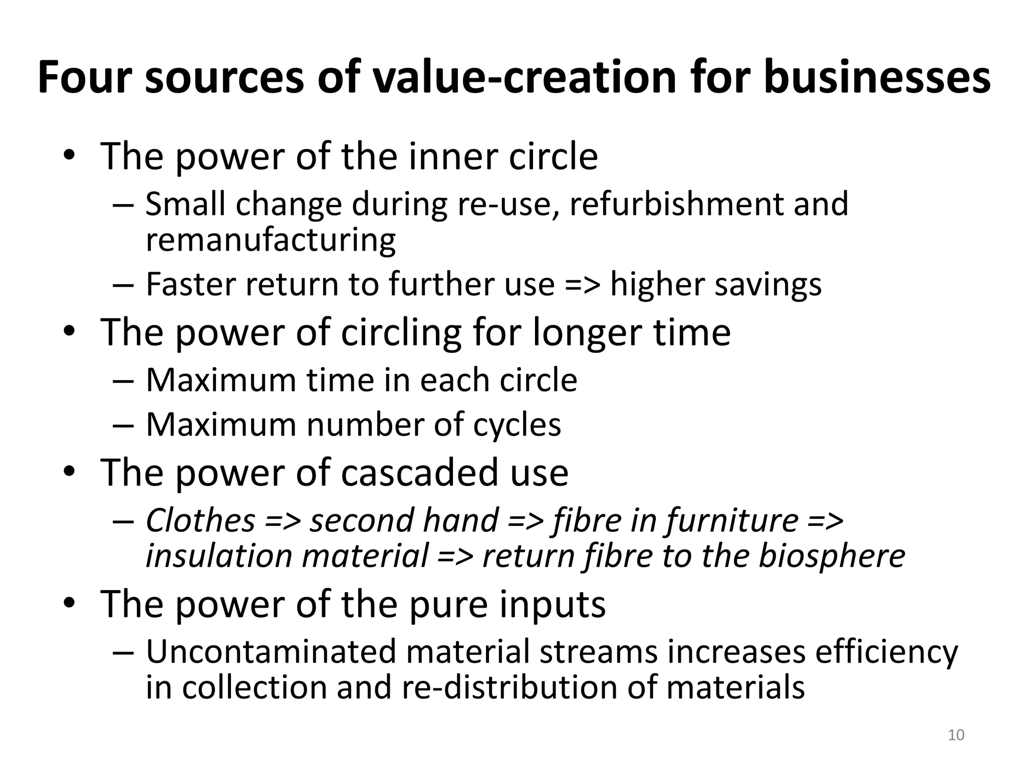 Four sources of value-creation for businesses
• The power of the inner circle
– Small change during re-use, refurbishment and
remanufacturing
– Faster return to further use => higher savings
• The power of circling for longer time
– Maximum time in each circle
– Maximum number of cycles
• The power of cascaded use
– Clothes => second hand => fibre in furniture =>
insulation material => return fibre to the biosphere
• The power of the pure inputs
– Uncontaminated material streams increases efficiency
in collection and re-distribution of materials
10
 