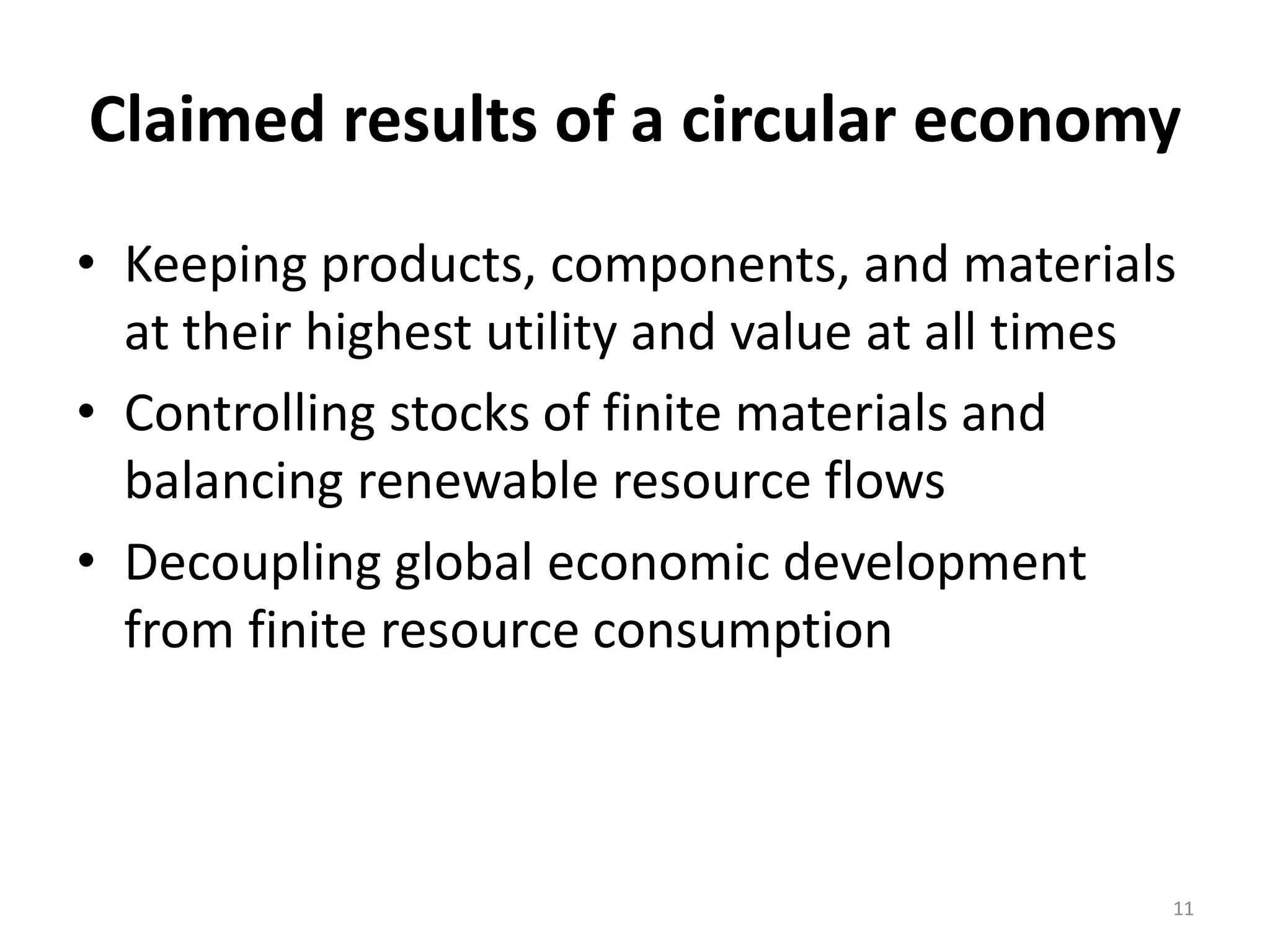 Claimed results of a circular economy
• Keeping products, components, and materials
at their highest utility and value at all times
• Controlling stocks of finite materials and
balancing renewable resource flows
• Decoupling global economic development
from finite resource consumption
11
 