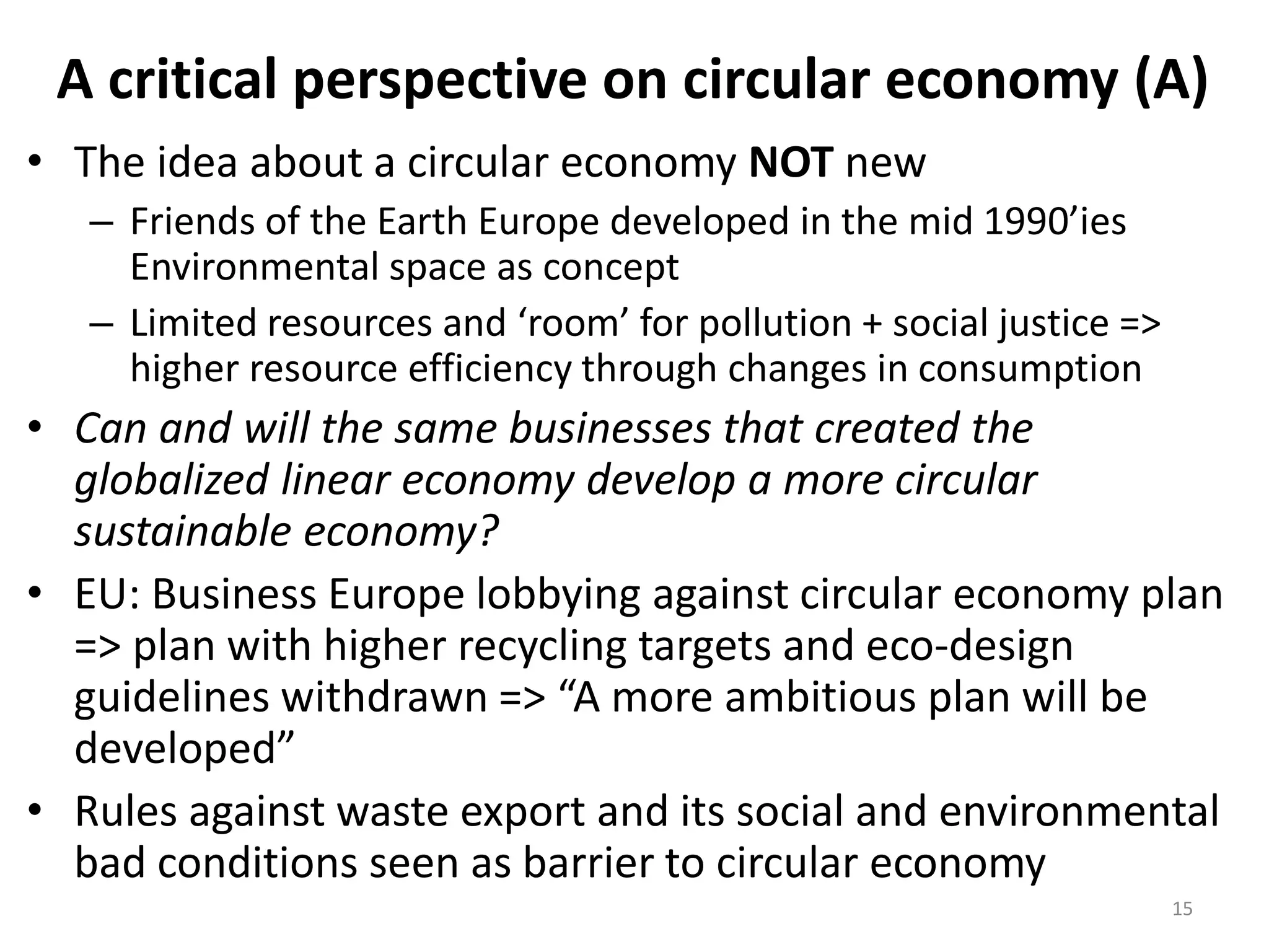 A critical perspective on circular economy (A)
• The idea about a circular economy NOT new
– Friends of the Earth Europe developed in the mid 1990’ies
Environmental space as concept
– Limited resources and ‘room’ for pollution + social justice =>
higher resource efficiency through changes in consumption
• Can and will the same businesses that created the
globalized linear economy develop a more circular
sustainable economy?
• EU: Business Europe lobbying against circular economy plan
=> plan with higher recycling targets and eco-design
guidelines withdrawn => “A more ambitious plan will be
developed”
• Rules against waste export and its social and environmental
bad conditions seen as barrier to circular economy
15
 