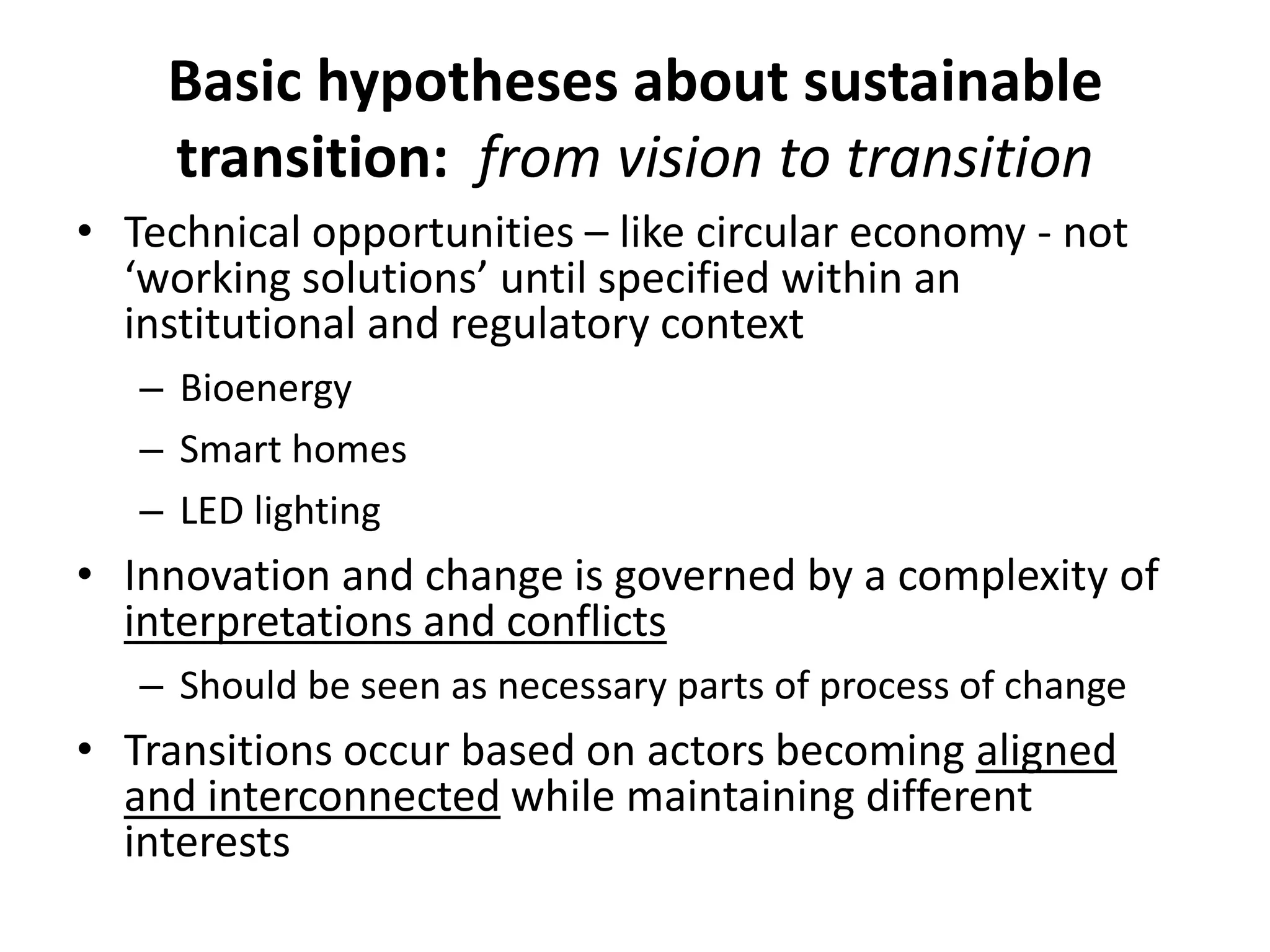 Basic hypotheses about sustainable
transition: from vision to transition
• Technical opportunities – like circular economy - not
‘working solutions’ until specified within an
institutional and regulatory context
– Bioenergy
– Smart homes
– LED lighting
• Innovation and change is governed by a complexity of
interpretations and conflicts
– Should be seen as necessary parts of process of change
• Transitions occur based on actors becoming aligned
and interconnected while maintaining different
interests
 