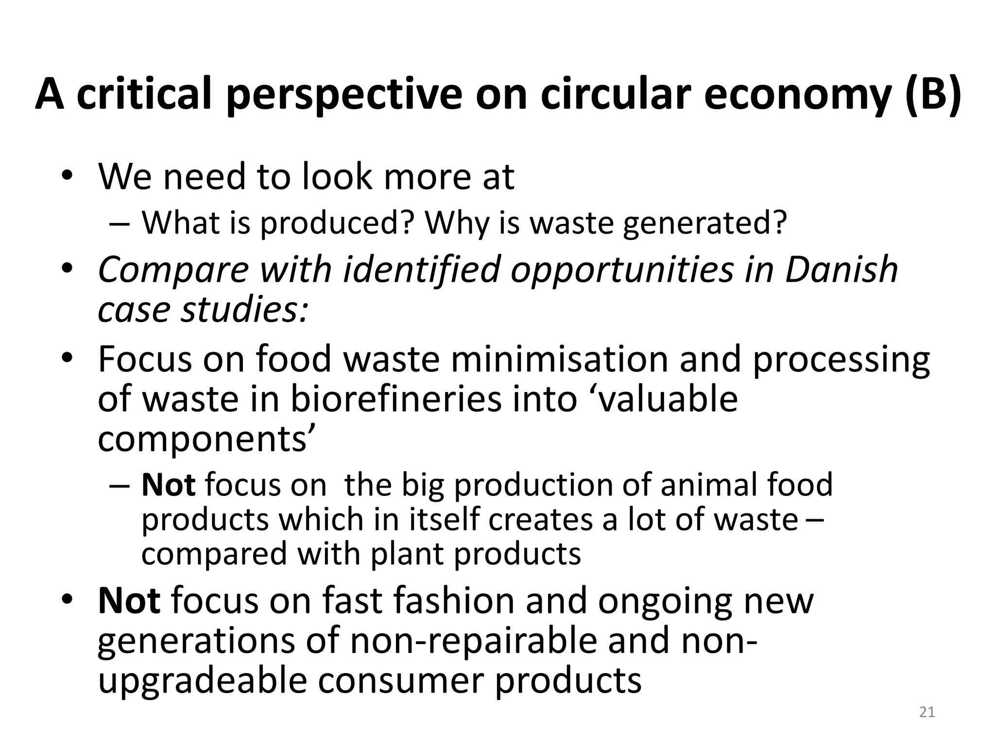 A critical perspective on circular economy (B)
• We need to look more at
– What is produced? Why is waste generated?
• Compare with identified opportunities in Danish
case studies:
• Focus on food waste minimisation and processing
of waste in biorefineries into ‘valuable
components’
– Not focus on the big production of animal food
products which in itself creates a lot of waste –
compared with plant products
• Not focus on fast fashion and ongoing new
generations of non-repairable and non-
upgradeable consumer products
21
 