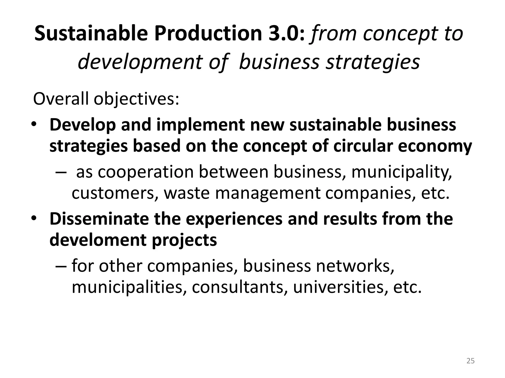 Sustainable Production 3.0: from concept to
development of business strategies
Overall objectives:
• Develop and implement new sustainable business
strategies based on the concept of circular economy
– as cooperation between business, municipality,
customers, waste management companies, etc.
• Disseminate the experiences and results from the
develoment projects
– for other companies, business networks,
municipalities, consultants, universities, etc.
25
 