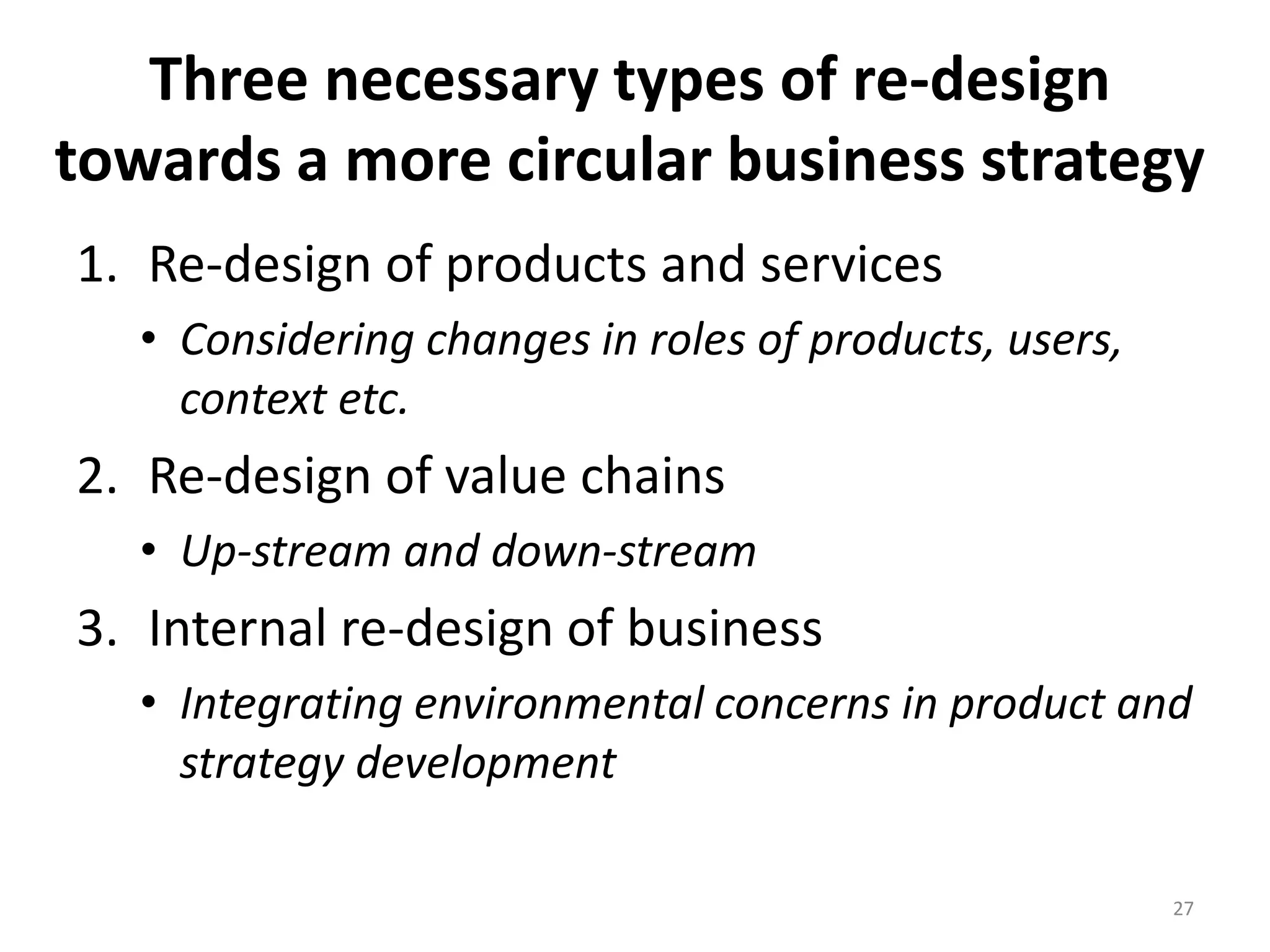 Three necessary types of re-design
towards a more circular business strategy
1. Re-design of products and services
• Considering changes in roles of products, users,
context etc.
2. Re-design of value chains
• Up-stream and down-stream
3. Internal re-design of business
• Integrating environmental concerns in product and
strategy development
27
 