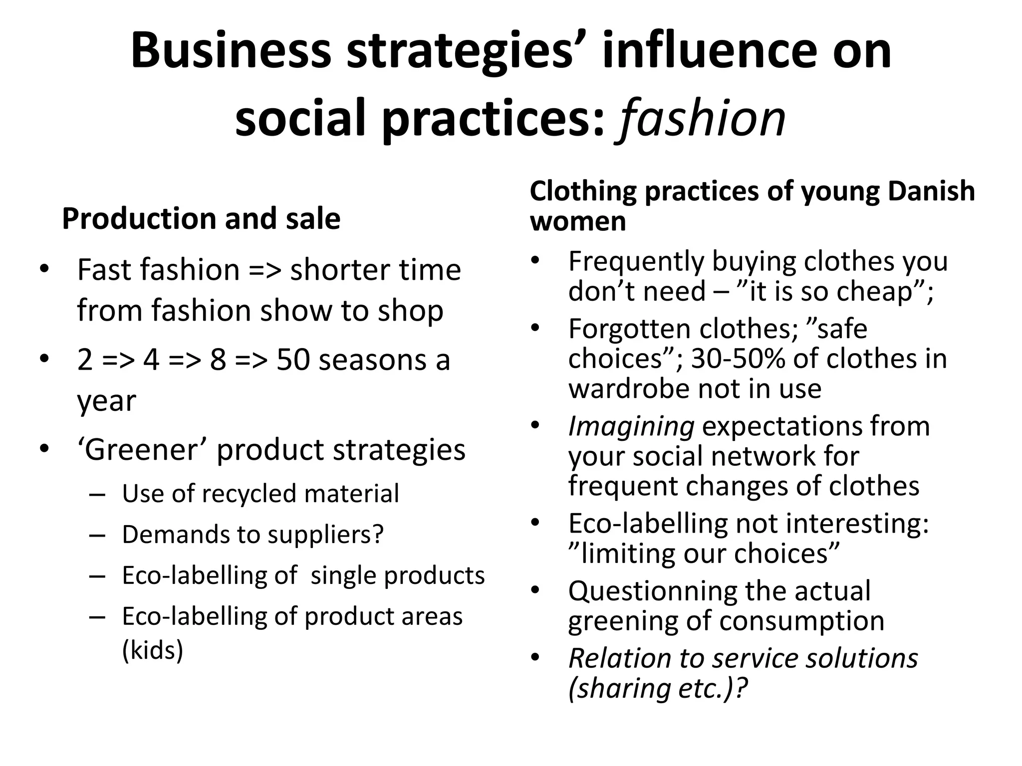 Business strategies’ influence on
social practices: fashion
Production and sale
• Fast fashion => shorter time
from fashion show to shop
• 2 => 4 => 8 => 50 seasons a
year
• ‘Greener’ product strategies
– Use of recycled material
– Demands to suppliers?
– Eco-labelling of single products
– Eco-labelling of product areas
(kids)
Clothing practices of young Danish
women
• Frequently buying clothes you
don’t need – ”it is so cheap”;
• Forgotten clothes; ”safe
choices”; 30-50% of clothes in
wardrobe not in use
• Imagining expectations from
your social network for
frequent changes of clothes
• Eco-labelling not interesting:
”limiting our choices”
• Questionning the actual
greening of consumption
• Relation to service solutions
(sharing etc.)?
 