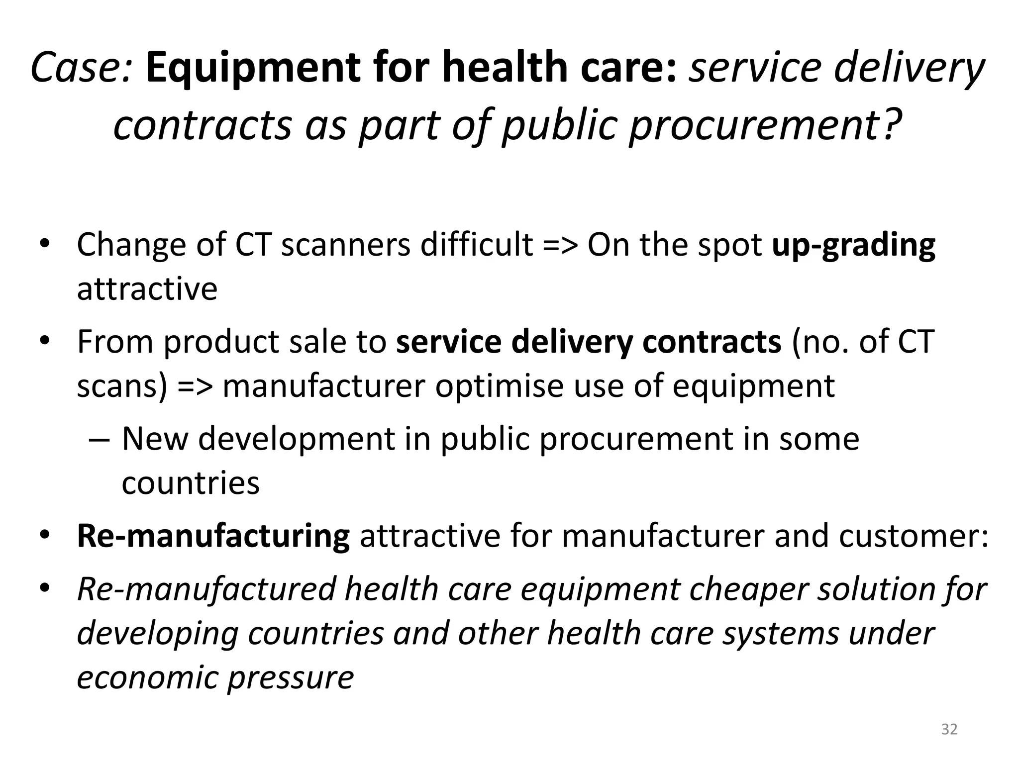 Case: Equipment for health care: service delivery
contracts as part of public procurement?
• Change of CT scanners difficult => On the spot up-grading
attractive
• From product sale to service delivery contracts (no. of CT
scans) => manufacturer optimise use of equipment
– New development in public procurement in some
countries
• Re-manufacturing attractive for manufacturer and customer:
• Re-manufactured health care equipment cheaper solution for
developing countries and other health care systems under
economic pressure
32
 