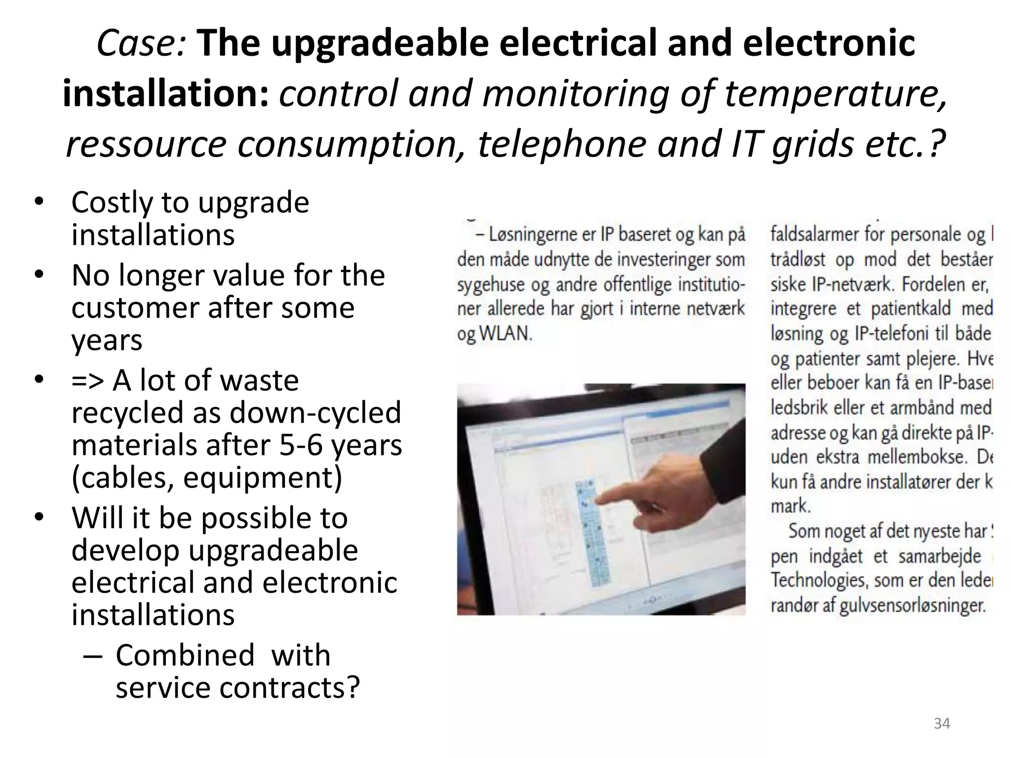 Case: The upgradeable electrical and electronic
installation: control and monitoring of temperature,
ressource consumption, telephone and IT grids etc.?
• Costly to upgrade
installations
• No longer value for the
customer after some
years
• => A lot of waste
recycled as down-cycled
materials after 5-6 years
(cables, equipment)
• Will it be possible to
develop upgradeable
electrical and electronic
installations
– Combined with
service contracts?
34
 