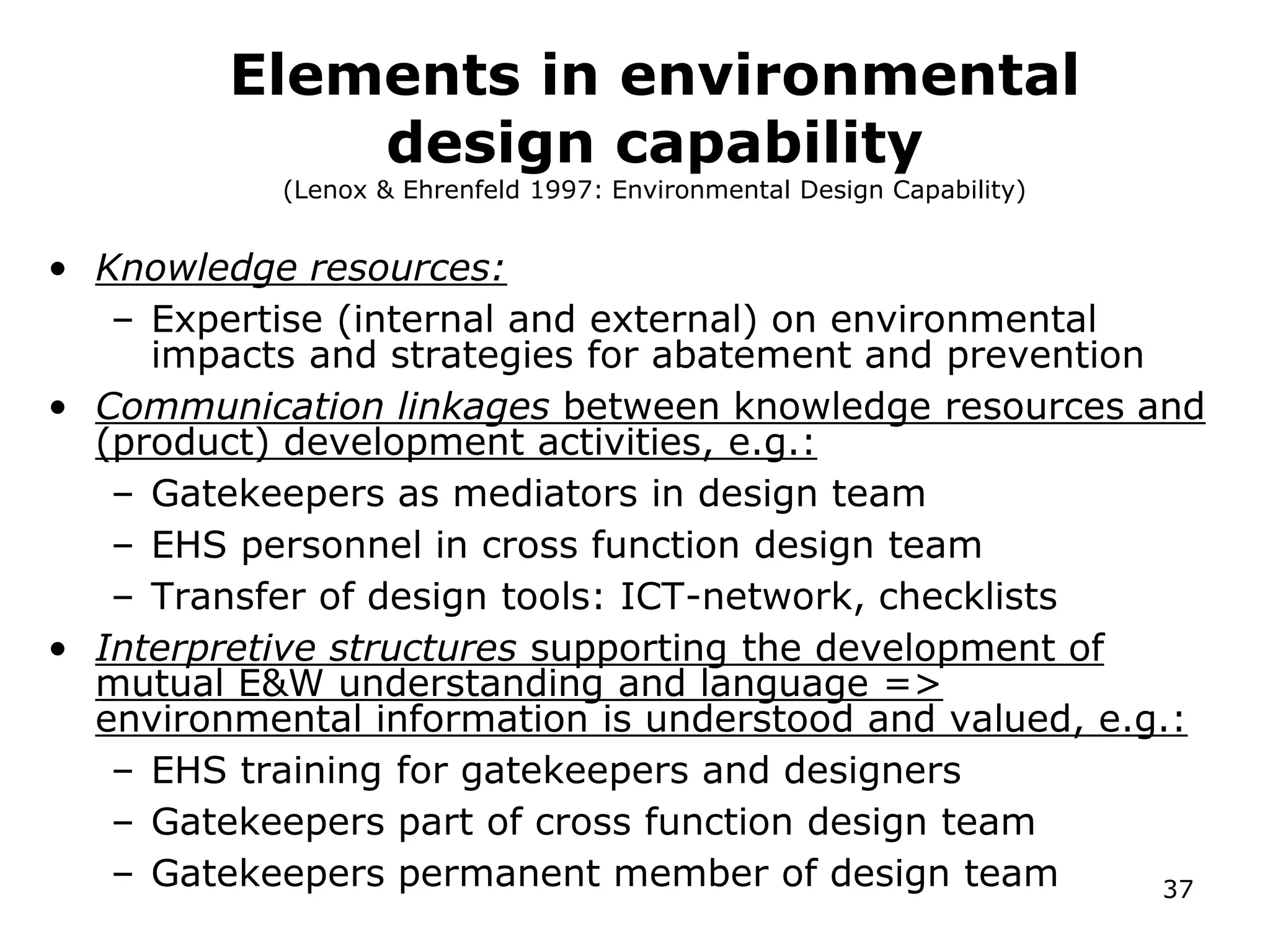 Elements in environmental
design capability
(Lenox & Ehrenfeld 1997: Environmental Design Capability)
• Knowledge resources:
– Expertise (internal and external) on environmental
impacts and strategies for abatement and prevention
• Communication linkages between knowledge resources and
(product) development activities, e.g.:
– Gatekeepers as mediators in design team
– EHS personnel in cross function design team
– Transfer of design tools: ICT-network, checklists
• Interpretive structures supporting the development of
mutual E&W understanding and language =>
environmental information is understood and valued, e.g.:
– EHS training for gatekeepers and designers
– Gatekeepers part of cross function design team
– Gatekeepers permanent member of design team 37
 