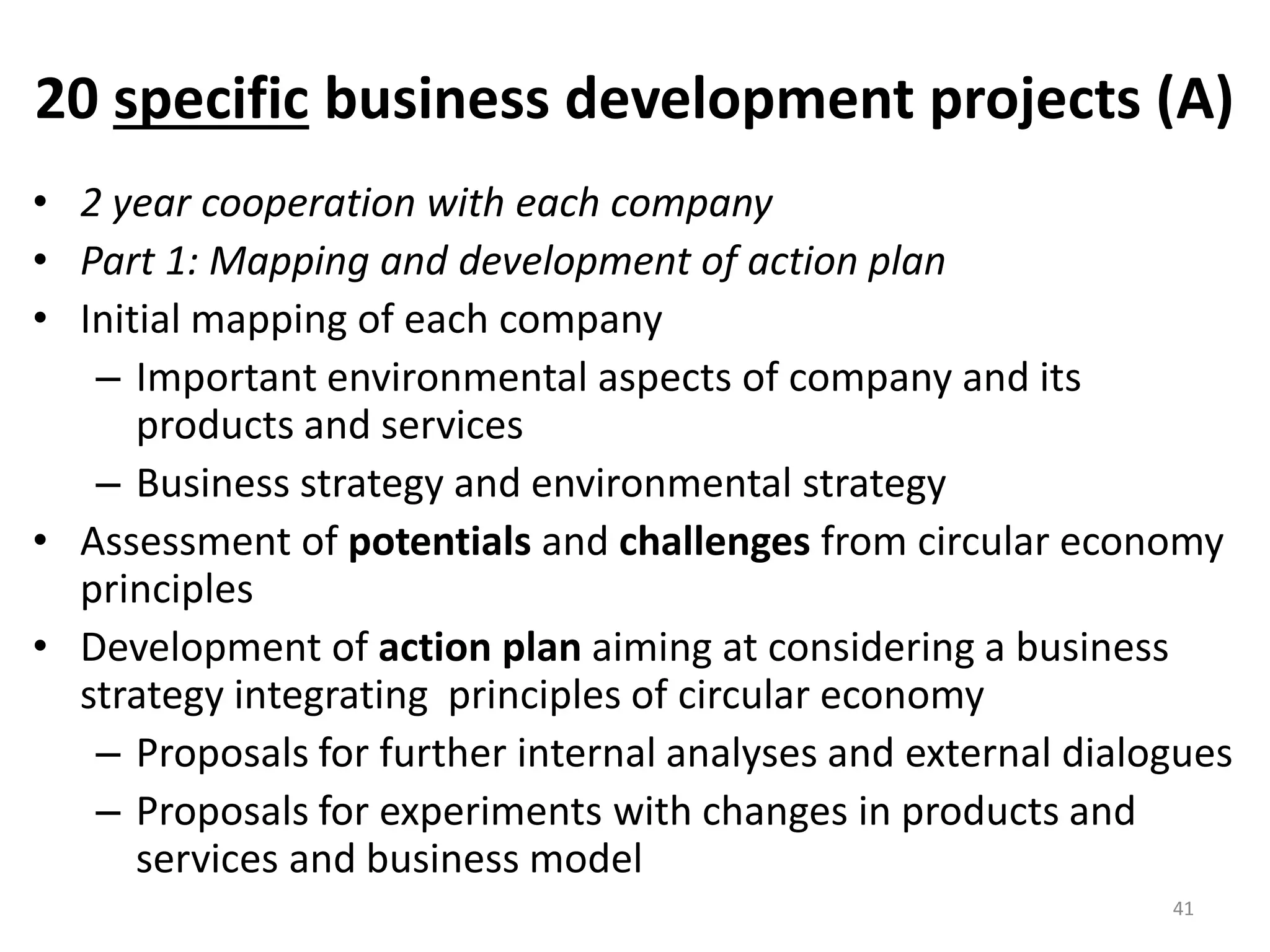 20 specific business development projects (A)
• 2 year cooperation with each company
• Part 1: Mapping and development of action plan
• Initial mapping of each company
– Important environmental aspects of company and its
products and services
– Business strategy and environmental strategy
• Assessment of potentials and challenges from circular economy
principles
• Development of action plan aiming at considering a business
strategy integrating principles of circular economy
– Proposals for further internal analyses and external dialogues
– Proposals for experiments with changes in products and
services and business model
41
 