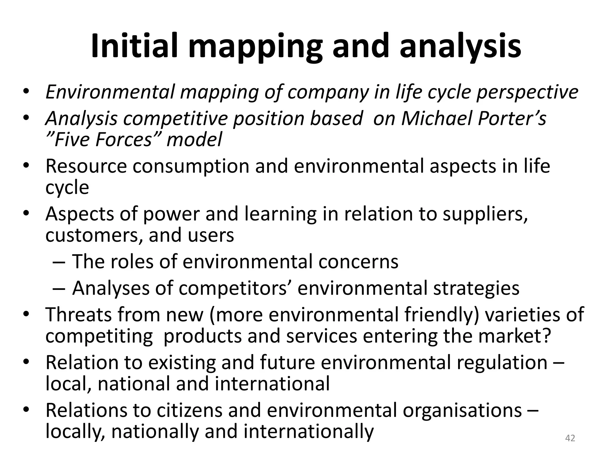 Initial mapping and analysis
• Environmental mapping of company in life cycle perspective
• Analysis competitive position based on Michael Porter’s
”Five Forces” model
• Resource consumption and environmental aspects in life
cycle
• Aspects of power and learning in relation to suppliers,
customers, and users
– The roles of environmental concerns
– Analyses of competitors’ environmental strategies
• Threats from new (more environmental friendly) varieties of
competiting products and services entering the market?
• Relation to existing and future environmental regulation –
local, national and international
• Relations to citizens and environmental organisations –
locally, nationally and internationally 42
 