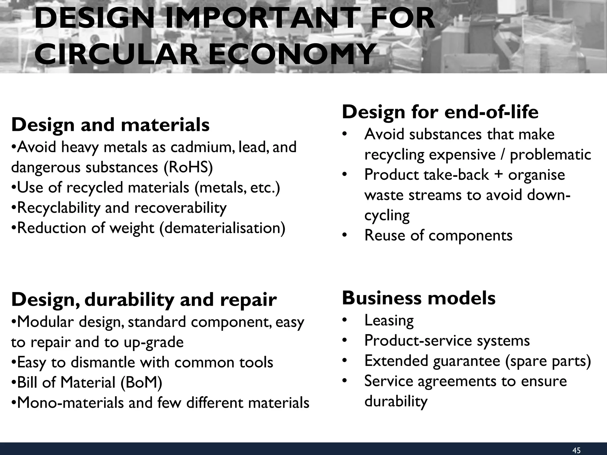 DESIGN IMPORTANT FOR
CIRCULAR ECONOMY
Design for end-of-life
• Avoid substances that make
recycling expensive / problematic
• Product take-back + organise
waste streams to avoid down-
cycling
• Reuse of components
Business models
• Leasing
• Product-service systems
• Extended guarantee (spare parts)
• Service agreements to ensure
durability
Design and materials
•Avoid heavy metals as cadmium, lead, and
dangerous substances (RoHS)
•Use of recycled materials (metals, etc.)
•Recyclability and recoverability
•Reduction of weight (dematerialisation)
Design, durability and repair
•Modular design, standard component, easy
to repair and to up-grade
•Easy to dismantle with common tools
•Bill of Material (BoM)
•Mono-materials and few different materials
45
 