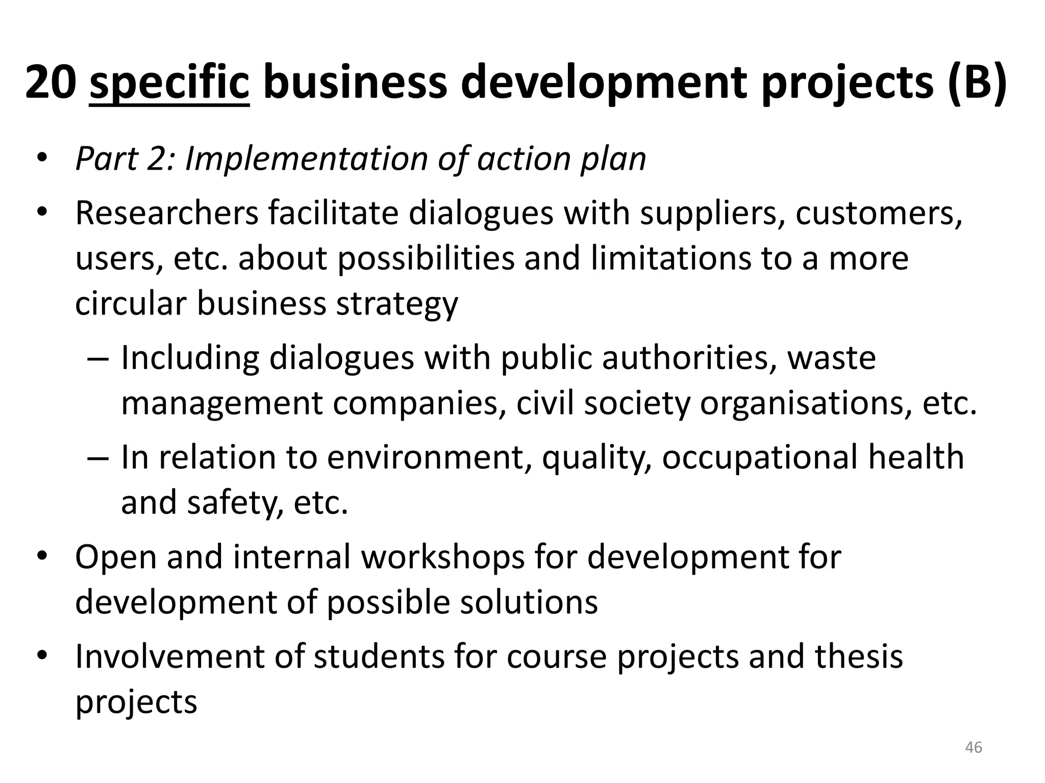 20 specific business development projects (B)
• Part 2: Implementation of action plan
• Researchers facilitate dialogues with suppliers, customers,
users, etc. about possibilities and limitations to a more
circular business strategy
– Including dialogues with public authorities, waste
management companies, civil society organisations, etc.
– In relation to environment, quality, occupational health
and safety, etc.
• Open and internal workshops for development for
development of possible solutions
• Involvement of students for course projects and thesis
projects
46
 