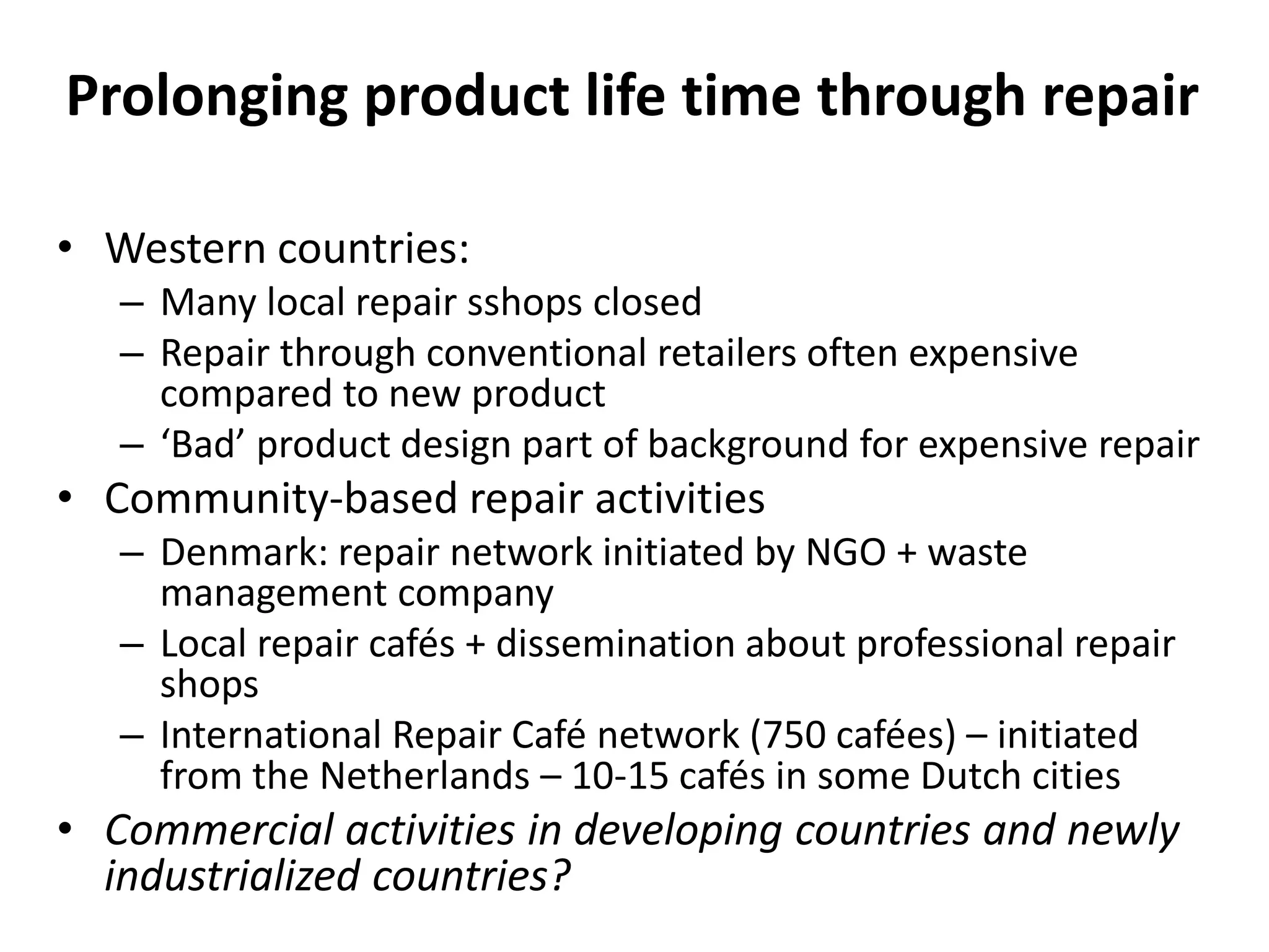 Prolonging product life time through repair
• Western countries:
– Many local repair sshops closed
– Repair through conventional retailers often expensive
compared to new product
– ‘Bad’ product design part of background for expensive repair
• Community-based repair activities
– Denmark: repair network initiated by NGO + waste
management company
– Local repair cafés + dissemination about professional repair
shops
– International Repair Café network (750 cafées) – initiated
from the Netherlands – 10-15 cafés in some Dutch cities
• Commercial activities in developing countries and newly
industrialized countries?
 