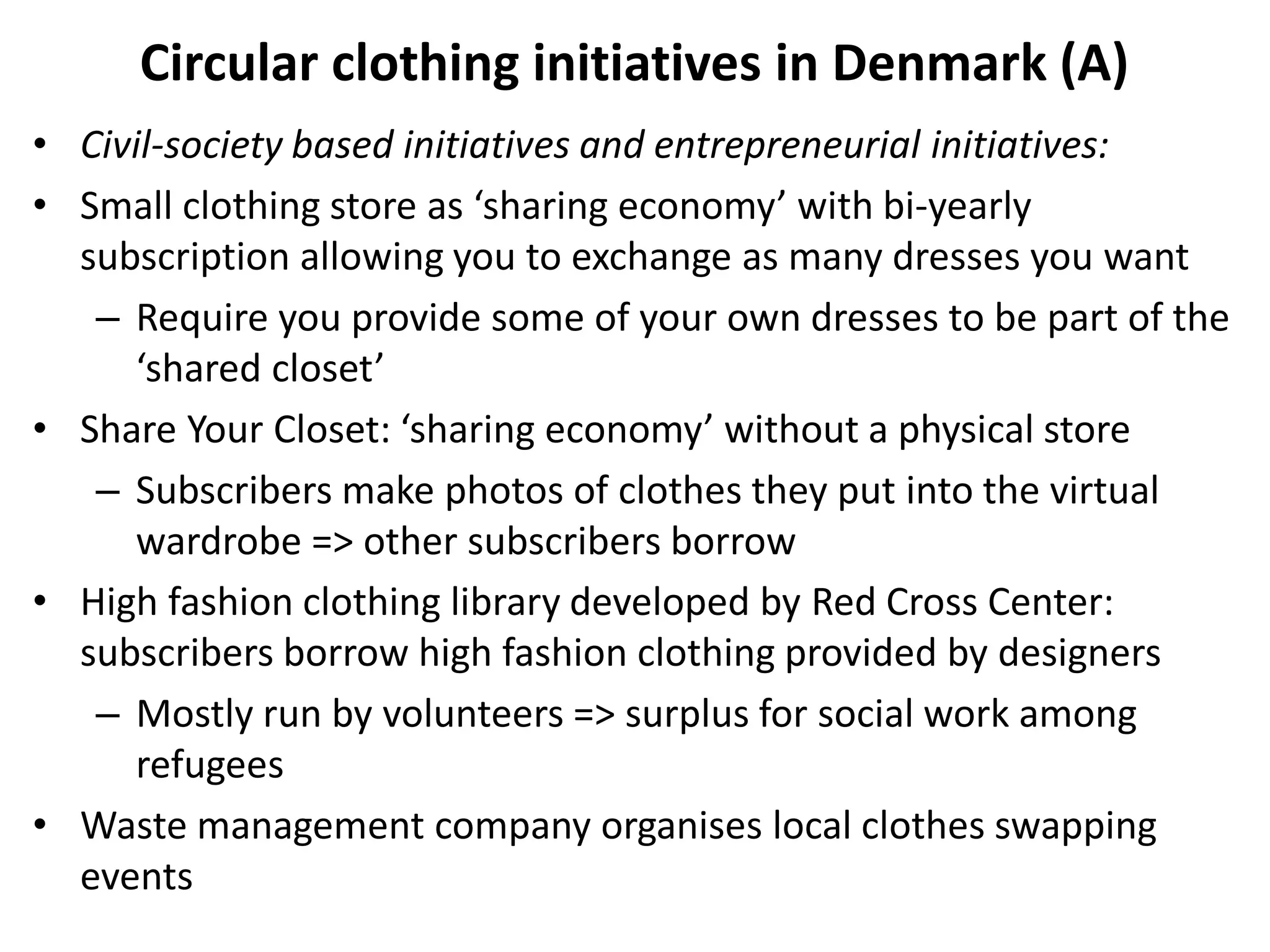 Circular clothing initiatives in Denmark (A)
• Civil-society based initiatives and entrepreneurial initiatives:
• Small clothing store as ‘sharing economy’ with bi-yearly
subscription allowing you to exchange as many dresses you want
– Require you provide some of your own dresses to be part of the
‘shared closet’
• Share Your Closet: ‘sharing economy’ without a physical store
– Subscribers make photos of clothes they put into the virtual
wardrobe => other subscribers borrow
• High fashion clothing library developed by Red Cross Center:
subscribers borrow high fashion clothing provided by designers
– Mostly run by volunteers => surplus for social work among
refugees
• Waste management company organises local clothes swapping
events
 