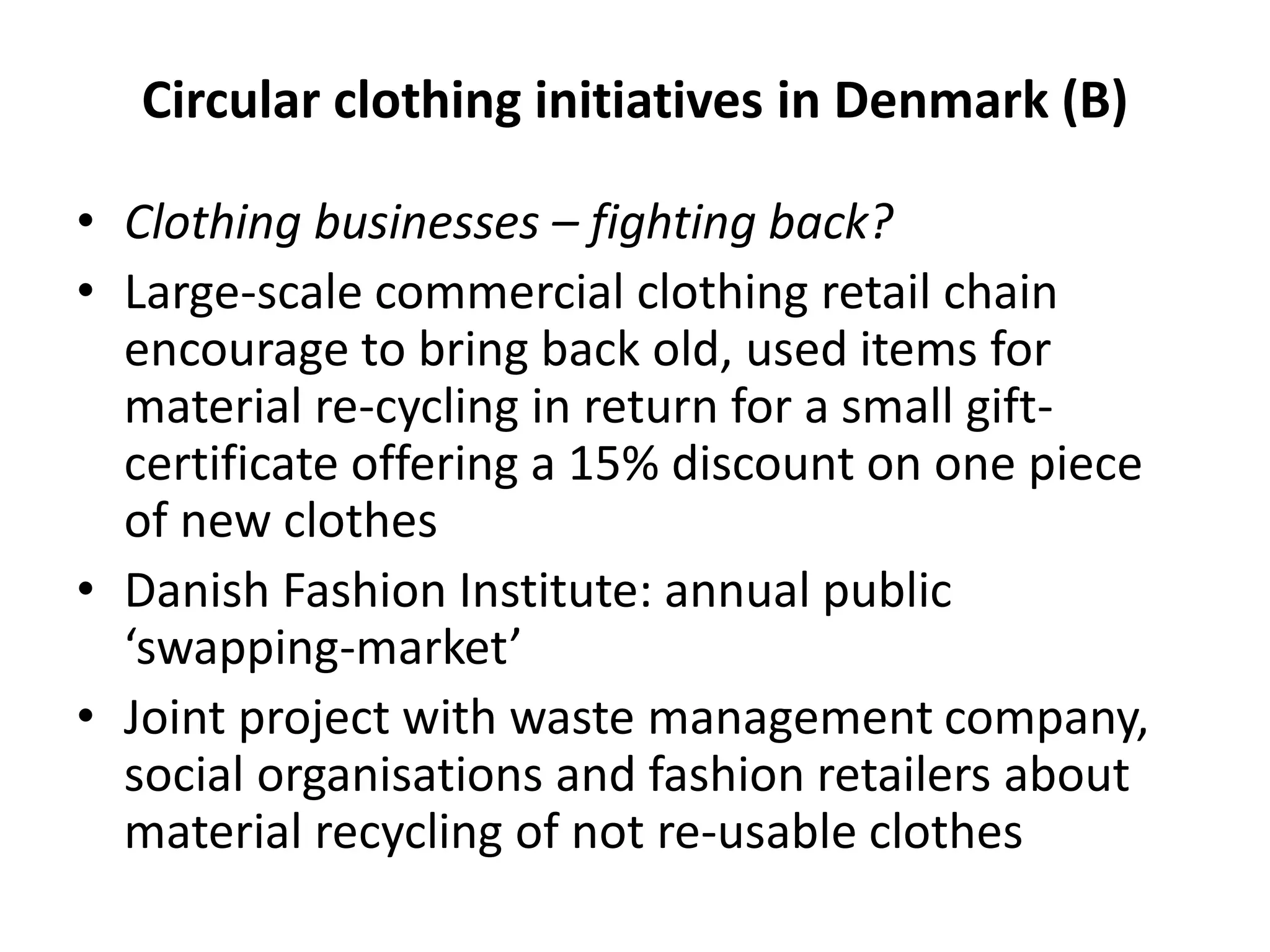 Circular clothing initiatives in Denmark (B)
• Clothing businesses – fighting back?
• Large-scale commercial clothing retail chain
encourage to bring back old, used items for
material re-cycling in return for a small gift-
certificate offering a 15% discount on one piece
of new clothes
• Danish Fashion Institute: annual public
‘swapping-market’
• Joint project with waste management company,
social organisations and fashion retailers about
material recycling of not re-usable clothes
 