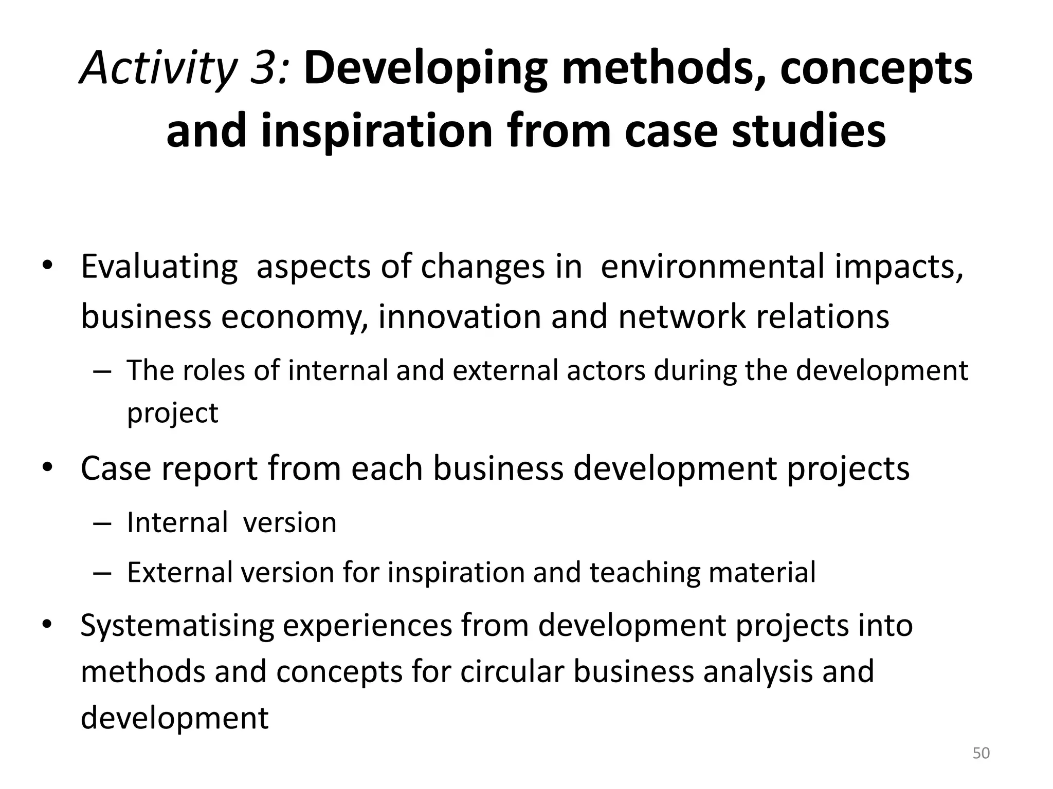 Activity 3: Developing methods, concepts
and inspiration from case studies
• Evaluating aspects of changes in environmental impacts,
business economy, innovation and network relations
– The roles of internal and external actors during the development
project
• Case report from each business development projects
– Internal version
– External version for inspiration and teaching material
• Systematising experiences from development projects into
methods and concepts for circular business analysis and
development
50
 