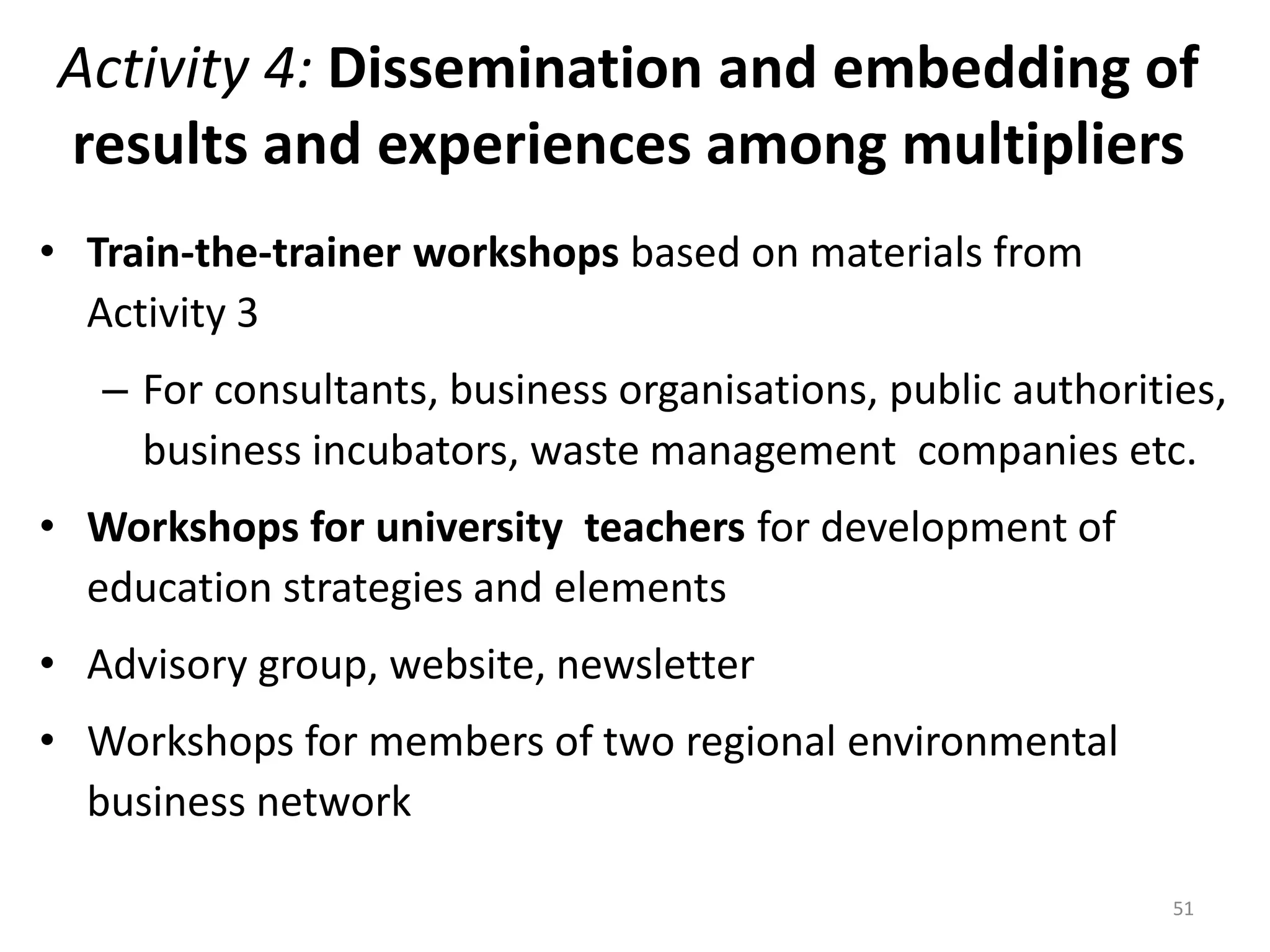 Activity 4: Dissemination and embedding of
results and experiences among multipliers
• Train-the-trainer workshops based on materials from
Activity 3
– For consultants, business organisations, public authorities,
business incubators, waste management companies etc.
• Workshops for university teachers for development of
education strategies and elements
• Advisory group, website, newsletter
• Workshops for members of two regional environmental
business network
51
 