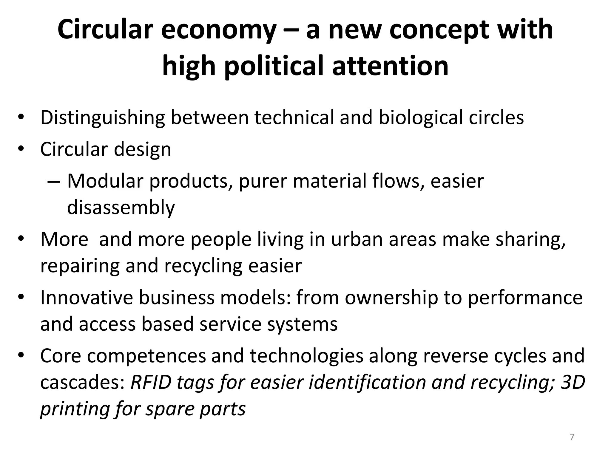 Circular economy – a new concept with
high political attention
• Distinguishing between technical and biological circles
• Circular design
– Modular products, purer material flows, easier
disassembly
• More and more people living in urban areas make sharing,
repairing and recycling easier
• Innovative business models: from ownership to performance
and access based service systems
• Core competences and technologies along reverse cycles and
cascades: RFID tags for easier identification and recycling; 3D
printing for spare parts
7
 