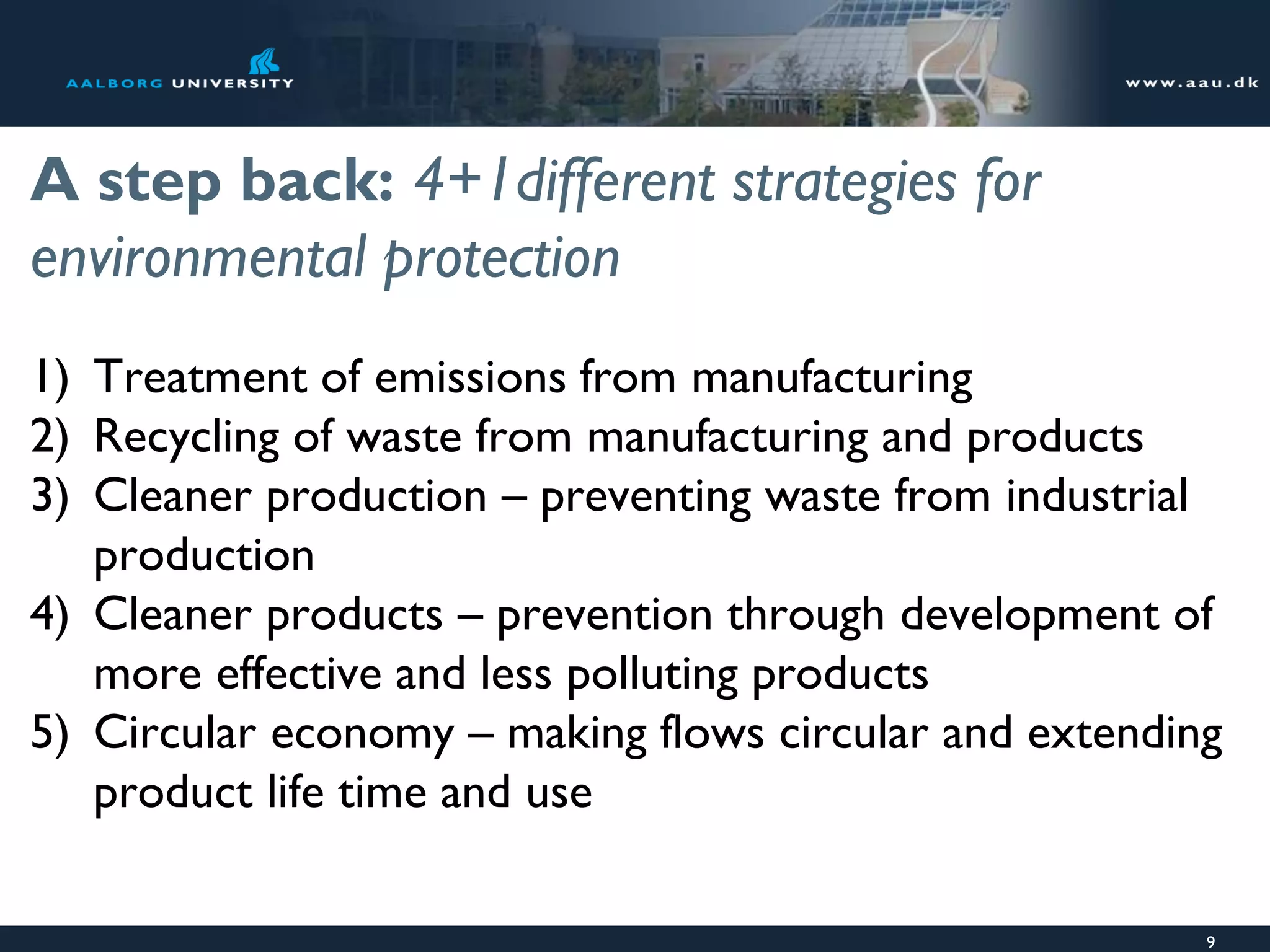 A step back: 4+1different strategies for
environmental protection
1) Treatment of emissions from manufacturing
2) Recycling of waste from manufacturing and products
3) Cleaner production – preventing waste from industrial
production
4) Cleaner products – prevention through development of
more effective and less polluting products
5) Circular economy – making flows circular and extending
product life time and use
9
 