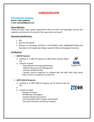 CURRICULUM VITAE
SYED MATEEN SHAHBAZ
Mobile: +966-552009791
E-mail: nawaz434@gmail.com
Career Objective:
Looking for good career growth opportunities where my talent and knowledge could be best
subjected and utilized for the benefit of the organization and myself.
Educational Qualifications:
1. SSC,
2. Board of intermediate
3. Bachelor of technology (B.TECH) in ELECTRONICS AND COMMUNICATIONS (ECE)
from Green Fort Engineering College. Jawaharlal Nehru technological University.
Certifications:
1. GSM RF Engineer:
 Certified as a GSM RF Engineer by BSNL-Bharat Sanchar Nigam
Ltd.
 Contents included:
- Radio Network Planning & Optimization.
- GSM RF Channel and Call Management.
- Concepts of GPRS & EDGE.
- Having a hand on experience on software tools like Atoll, Actix, JDSU, Genex
Probe, and also an experience on drive test.
2. UMTS RAN-CN Engineer:
 Certified as a UMTS RAN-CN Engineer by ZTE telecom India Pvt
Ltd.

 Contents included:
-Wireless Principals.
-WCDMA Key Technologies.
-Channels Structure & Functions
-Call Flows (GSM, UMTS, Prepaid, and Postpaid)
-Cell Search Procedure and Various Protocols.
 