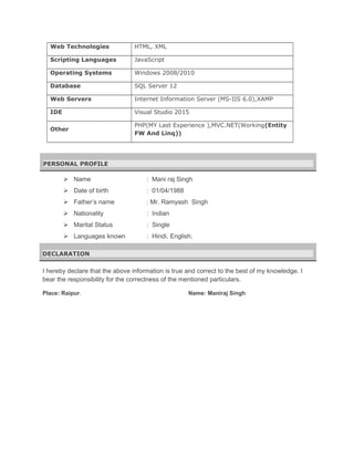 Web Technologies HTML, XML
Scripting Languages JavaScript
Operating Systems Windows 2008/2010
Database SQL Server 12
Web Servers Internet Information Server (MS-IIS 6.0),XAMP
IDE Visual Studio 2015
Other
PHP(MY Last Experience ),MVC.NET(Working(Entity
FW And Linq))
PERSONAL PROFILE
 Name : Mani raj Singh
 Date of birth : 01/04/1988
 Father’s name : Mr. Ramyash Singh
 Nationality : Indian
 Marital Status : Single
 Languages known : Hindi, English;
DECLARATION
I hereby declare that the above information is true and correct to the best of my knowledge. I
bear the responsibility for the correctness of the mentioned particulars.
Place: Raipur. Name: Maniraj Singh
 