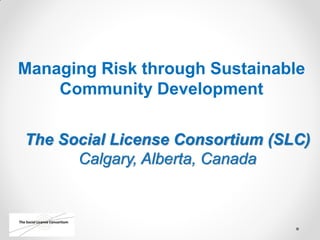 Managing Risk through Sustainable
Community Development
The Social License Consortium (SLC)
Calgary, Alberta, Canada
 