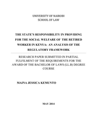 UNIVERSITY OF NAIROBI
SCHOOL OF LAW
THE STATE’S RESPONSIBILITY IN PROVIDING
FOR THE SOCIAL WELFARE OF THE RETIRED
WORKER IN KENYA: AN ANALYSIS OF THE
REGULATORY FRAMEWORK
RESEARCH PAPER SUBMITTED IN PARTIAL
FULFILMENT OF THE REQUIREMENTS FOR THE
AWARD OF THE BACHELOR OF LAWS (LL.B) DEGREE
COURSE
MAINA JESSICA KEMUNTO
MAY 2014
 