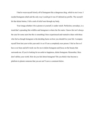 I had to ween myself slowly off of Instagram like a dangerous drug, which to me it was. I
needed Instagram rehab and the only way I could get it was if I deleted my profile. The second I
hit that delete button, I felt a rush of relief soar through my body.
Your image,whether it be a picture or yourself, is under watch. Perfection, nowadays, is a
trend that’s spreading like wildfire and Instagram is where the fire starts. I know this isn’t always
the case for some users but this is something I have experienced and wanted to share with those
who feel as though Instagram is the deciding factor on how you should live your life. I compare
myself from last year to this year and it is as if I am a completely new person. I feel as free as I
have ever been and all it took was for me to delete Instagram and focus on the beauty that
surrounds me. If you’re looking for an outlet to happiness, delete Instagram. Remember, likes
don’t define your worth. How do you feel about Instagram? Do you think it has become a
platform to plaster someone that you are not? Leave a comment below.
 