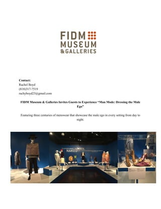 Contact:
Rachel Boyd
(818)317-7519
rachyboyd23@gmail.com
FIDM Museum & Galleries Invites Guests to Experience “Man Mode: Dressing the Male
Ego”
Featuring three centuries of menswear that showcase the male ego in every setting from day to
night.
 
