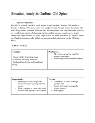 Situation Analysis Outline: Old Spice
I. Executive Summary:
Old Spice is an iconic American brand, known for men’s self care products. The brand was
founded in the late 1930s and has since been a staple for men. Products include deodorants, after
shave, body washes, shampoos, and soaps. Old Spice has always been targeted to older men who
are confident and attractive, but considering the rise of the younger generation, it is time to
change their target audience and create longevity with the brand. ​Baby Spice by Old Spice targets
specifically to young men who suffer from acne and are looking to grow into the Old Spice
brand.
II. SWOT Analysis
​Strengths​:
-Classic brand with a strong image
- Affordable and easily accessible
- Well established brand with high brand
loyalty
Weaknesses​:
- May be seen as an “old brand” to
younger generations
- Brand image can be interpreted wrong
Opportunities​:
- Improving the brand image with
positive messages to young men and
women
- Brand expansion to young men which
increases their loyalty to the company
Threats​:
- Competitors like Axe, that target
younger men
- Society encourages more gender
neutral products
- Stereotyping
 
