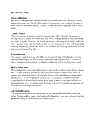III. Situation Analysis
Client and Product
Old Spice is looking to target younger men that have problems with acne. The product service
category is skincare and cosmetics. Compared to their competitors, the product will contain no
harsh chemicals that irritate the skin. There will also be only natural ingredients with no micro
beads.
Target Audience
The target audience for this line would be young men ages 14-24 that suffer for acne or are
looking for a good, natural product for their skin. It will also target parents as well, considering
they might be buying the product for the child or are concerned with what he will put on his face.
The young man would want fast results, as he is too busy enjoying life or time with friends to be
worrying about having bad skin. He wants to feel confident and is looking for the social benefits
that come with having clear skin.
Product Benefits
The product is natural, easy and affordable. The product will focus on the benefits of having
clear skin and what you can do with all the free time not worrying about acne. The smell will
also be more pleasing to a younger crowd and won’t have the typical Old Spice musky smell.
Desired Brand Image
Old Spice has always been marketed as the go to scent for all confident, successful, and superior
men. The goal with ​Baby Spice by Old Spice is to create an entire different brand image for
younger men. Since the products will mostly be for teens with troubled skin, the image of the
brand should be about living life in a care free way. The young man shouldn’t have to feel
trapped behind his skin and should instead be out going to concerts, hanging with friends, or
pursuing the new girl or boy in their class. The brand is all about living and truly being yourself
and not what society expects men to be.
Advertising Objective:
The goal of advertising is to attract young men to use these products and embrace their true
selves. Another goal is to create brand loyalty and to have these young men continue to use these
products until they are ready to transition into Old Spice.
 