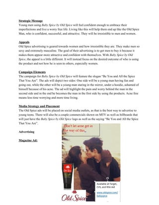 Strategic Message
Young men using ​Baby Spice by Old Spice will feel confident enough to embrace their
imperfections and live a worry free life. Living like this will help them end up like the Old Spice
Man, who is confident, successful, and attractive. They will be irresistible to men and women.
Appeals
Old Spice advertising is geared towards women and how irresistible they are. They make men so
sexy and extremely masculine. The goal of their advertising is to get men to buy it because it
makes them appear more attractive and confident with themselves. With ​Baby Spice by Old
Spice, the appeal is a little different. It will instead focus on the desired outcome of who is using
the product and not how he is seen to others, especially women.
Campaign Elements
The campaign for ​Baby Spice by Old Spice will feature the slogan “Be You and All the Spice
That You Are”. The ads will depict two sides: One side will be a young man having fun and
going out, while the other will be a young man staring in the mirror, under a hoodie, ashamed of
himself because of his acne. The ad will highlight the pain and worry behind the man in the
second side and in the end he becomes the man in the first side by using the products. Acne free
means less time worrying and more time living.
Media Strategy and Placement
The Old Spice ads will be placed on social media outlets, as that is the best way to advertise to
young teens. There will also be a couple commercials shown on MTV as well as billboards that
will just have the ​Baby Spice by Old Spice logo as well as the saying “Be You and All the Spice
That You Are”.
Advertising
Magazine Ad:
 