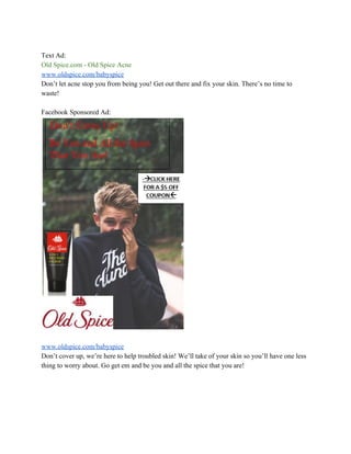 Text Ad:
Old Spice.com - Old Spice Acne
www.oldspice.com/babyspice
Don’t let acne stop you from being you! Get out there and fix your skin. There’s no time to
waste!
Facebook Sponsored Ad:
www.oldspice.com/babyspice
Don’t cover up, we’re here to help troubled skin! We’ll take of your skin so you’ll have one less
thing to worry about. Go get em and be you and all the spice that you are!
 
