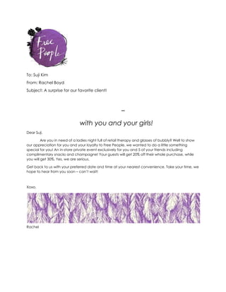 To: Suji Kim
From: Rachel Boyd
Subject: A surprise for our favorite client!
–
with you and your girls!
Dear Suji,
Are you in need of a ladies night full of retail therapy and glasses of bubbly? Well to show
our appreciation for you and your loyalty to Free People, we wanted to do a little something
special for you! An in-store private event exclusively for you and 5 of your friends including
complimentary snacks and champagne! Your guests will get 20% off their whole purchase, while
you will get 30%. Yes, we are serious.
Get back to us with your preferred date and time at your nearest convenience. Take your time, we
hope to hear from you soon – can’t wait!
Xoxo,
Rachel
 