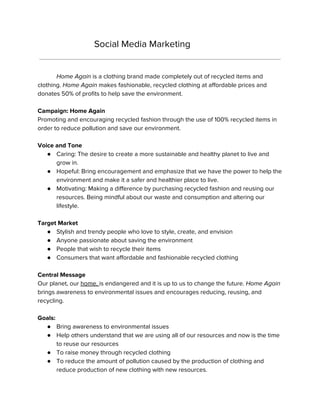 Social Media Marketing
Home Again is a clothing brand made completely out of recycled items and
clothing. ​Home Again makes fashionable, recycled clothing at affordable prices and
donates 50% of profits to help save the environment.
Campaign: Home Again
Promoting and encouraging recycled fashion through the use of 100% recycled items in
order to reduce pollution and save our environment.
Voice and Tone
● Caring: The desire to create a more sustainable and healthy planet to live and
grow in.
● Hopeful: Bring encouragement and emphasize that we have the power to help the
environment and make it a safer and healthier place to live.
● Motivating: Making a difference by purchasing recycled fashion and reusing our
resources. Being mindful about our waste and consumption and altering our
lifestyle.
Target Market
● Stylish and trendy people who love to style, create, and envision
● Anyone passionate about saving the environment
● People that wish to recycle their items
● Consumers that want affordable and fashionable recycled clothing
Central Message
Our planet, our ​home, ​is endangered and it is up to us to change the future. ​Home Again
brings awareness to environmental issues and encourages reducing, reusing, and
recycling.
Goals:
● Bring awareness to environmental issues
● Help others understand that we are using all of our resources and now is the time
to reuse our resources
● To raise money through recycled clothing
● To reduce the amount of pollution caused by the production of clothing and
reduce production of new clothing with new resources.
 
