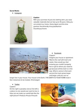 Social Media
● Instagram
Caption​:
With your purchase of just one clothing item, you save
valuable materials that can last up to 10 years. Only you
can protect our home.​ Home Again and this time
greener! #ecofriendly #recycledfashion
#careforyourhome
● Facebook
Caption:
Imagine your house or apartment
filled to the roof with trash and
waste. How would you feel
knowing you couldn’t properly
live or get to where you need to
go because all this trash is in the
way. What is worse is that each
second the trash grows larger
and larger until you can no
longer live in your house. Your house is the Earth, THE EARTH IS YOUR HOME treat it
like it deserves to be treated. #homeagain
● Twitter
Caption:
On the right is paradise and on the left is
a place no one would ever want to live in.
How can we make our world look like the
right picture? #reduce #reuse #recycle
 