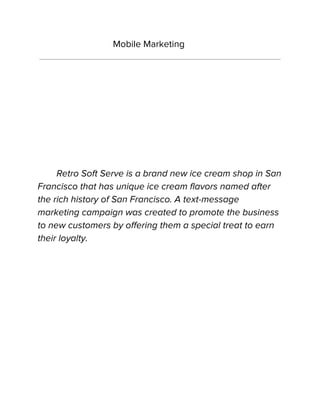 Mobile Marketing
Retro Soft Serve is a brand new ice cream shop in San
Francisco that has unique ice cream flavors named after
the rich history of San Francisco. A text-message
marketing campaign was created to promote the business
to new customers by offering them a special treat to earn
their loyalty.
 