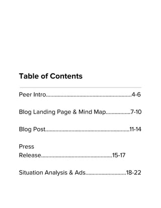 Table of Contents
Peer Intro…………………………………………………..4-6
Blog Landing Page & Mind Map……………..7-10
Blog Post……………………………………….………...11-14
Press
Release………………………………………....15-17
Situation Analysis & Ads……………………….18-22
 
