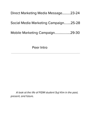 Direct Marketing Media Message……....23-24
Social Media Marketing Campaign……..25-28
Mobile Marketing Campaign………….…...29-30
Peer Intro
A look at the life of FIDM student Suji Kim in the past,
present, and future.
 
