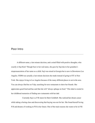 Peer Intro
A different name, a last minute decision, and a mind filled with positive thoughts; who
exactly is Suji Kim? Though Suzi is her real name, she goes by Suji due to her grandma’s
mispronunciation of her name as a child. Suji was raised in Georgia but is now in Downtown Los
Angeles. FIDM was actually a last minute decision she made instead of going to FIT in New
York. She enjoys living in Los Angeles because of the many different places to eat in the area.
You can always find her on Yelp, searching for new restaurants to show her friends. She
appreciates good food and has said that she will “always splurge on food.” This ideal is rooted in
her childhood memories of finding new restaurants with her dad.
Currently Suji is a P.R intern for Berri Goldfarb. She realized her dream career
while taking a boring class and discovering that buying was not for her. She found herself loving
P.R and dreams of working in P.R in her future. One of the main reasons she wants to be in P.R
 