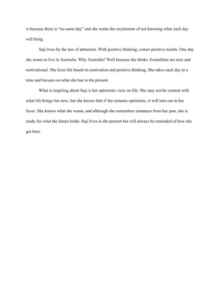 is because there is “no same day” and she wants the excitement of not knowing what each day
will bring.
Suji lives by the law of attraction. With positive thinking, comes positive results. One day
she wants to live in Australia. Why Australia? Well because she thinks Australians are nice and
motivational. She lives life based on motivation and positive thinking. She takes each day at a
time and focuses on what she has in the present.
What is inspiring about Suji is her optimistic view on life. She may not be content with
what life brings her now, but she knows that if she remains optimistic, it will turn out in her
favor. She knows what she wants, and although she remembers instances from her past, she is
ready for what the future holds. Suji lives in the present but will always be reminded of how she
got here.
 