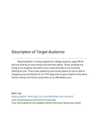 Description of Target Audience
Staying Stylish is a blog targeted for college students, aged 18-22,
that are looking to save money and still look stylish. These students are
living in Los Angeles and either have a part time job or are currently
looking for one. They enjoy exploring new trendy places to eat as well as
shopping around all parts of L.A. This blog aims to give insight on the latest
fashion trends and how to shop them at an affordable price.
Meta Tag:
Staying Stylish - Who Says You Can’t Be Broke and Fabulous?
https://staylingstylish.com/fashion-style-blog
Your direct guide to Los Angeles fashion that won’t break your bank!
 
