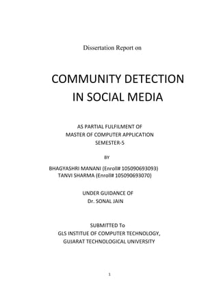 1
Dissertation Report on
COMMUNITY DETECTION
IN SOCIAL MEDIA
AS PARTIAL FULFILMENT OF
MASTER OF COMPUTER APPLICATION
SEMESTER-5
BY
BHAGYASHRI MANANI (Enroll# 105090693093)
TANVI SHARMA (Enroll# 105090693070)
UNDER GUIDANCE OF
Dr. SONAL JAIN
SUBMITTED To
GLS INSTITUE OF COMPUTER TECHNOLOGY,
GUJARAT TECHNOLOGICAL UNIVERSITY
 