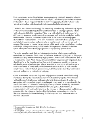 10
lives, the authors stress that a holistic non-stigmatising approach was most effective
and single-stranded interventions had less impact. This raises questions for whoever –
in the future – takes responsibility for at-risk young people, about how basic skills
work is approached with this disaffected, extremely challenging group.
The Skills for Life national strategy for improving adult literacy and numeracy is part
of the national Skills Strategy to increase the numbers of young people and adults
with adequate skills. It is recognised24 that help with adult basic skills needs to be
delivered in ways that suit learners’ circumstances, such as in the workplace and in
communities. However, consultation responses to the Trust discussion paper25
showed there were concerns about how basic skills work with at-risk young people
and adults in communities, and especially in rural areas, is both supported and
funded. Many rural or coastal environments, while scenic to the casual observer, often
mask huge failings in housing, infrastructure, transport and other local services,
which add to the difficulties for people to take up learning opportunities.
The point was also made that work to develop trusting relationships and build
confidence, an important factor in social inclusion work and highlighted in this paper,
is not necessarily best carried out by highly trained professional literacy tutors. This is
a controversial issue. While having professional knowledge is clearly important, this
should not be at the risk of rejecting those with the personal qualities to develop
relationships with disadvantaged adults. At a time when there is still a shortage of
basic skills tutors in some areas, decisions may have to be made at local level to
employ those without the full qualifications, with the proviso that they will receive
support, and access to professional training.
Other barriers that inhibit the long-term engagement of at-risk adults in learning
mentioned during the consultations included: short-term projects; pilots that end
without lessons being learned and successful activity mainstreamed; and a pre-
occupation with immediate targets. Another point that needs to be mentioned is the
ambivalence and, occasionally, underlying hostility of some potentially influential
sectors and institutions towards the Skills for Life agenda. For example, a
preoccupation with basic skills targets, at the expense of other education and training
opportunities for prisoners, has been highlighted as a matter of concern by the
National Institute of Adult Continuing Education (NIACE)26, and the Forum on
Prisoner Education.
24 Department for Education and Skills (2004) Five Year Strategy.
25 Bird (2004).
26 T. Udin (2004) Learning’s not a crime; education and training for offenders and ex-offenders in the
community, Leicester: National Institute for Adult Continuing Education.
 