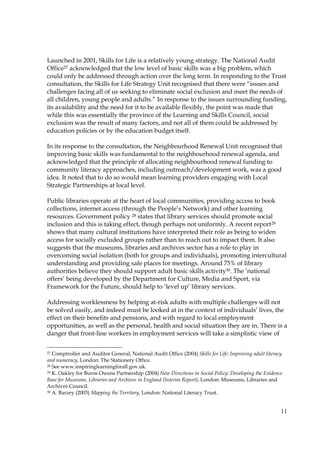 11
Launched in 2001, Skills for Life is a relatively young strategy. The National Audit
Office27 acknowledged that the low level of basic skills was a big problem, which
could only be addressed through action over the long term. In responding to the Trust
consultation, the Skills for Life Strategy Unit recognised that there were “issues and
challenges facing all of us seeking to eliminate social exclusion and meet the needs of
all children, young people and adults.” In response to the issues surrounding funding,
its availability and the need for it to be available flexibly, the point was made that
while this was essentially the province of the Learning and Skills Council, social
exclusion was the result of many factors, and not all of them could be addressed by
education policies or by the education budget itself.
In its response to the consultation, the Neighbourhood Renewal Unit recognised that
improving basic skills was fundamental to the neighbourhood renewal agenda, and
acknowledged that the principle of allocating neighbourhood renewal funding to
community literacy approaches, including outreach/development work, was a good
idea. It noted that to do so would mean learning providers engaging with Local
Strategic Partnerships at local level.
Public libraries operate at the heart of local communities, providing access to book
collections, internet access (through the People’s Network) and other learning
resources. Government policy 28 states that library services should promote social
inclusion and this is taking effect, though perhaps not uniformly. A recent report29
shows that many cultural institutions have interpreted their role as being to widen
access for socially excluded groups rather than to reach out to impact them. It also
suggests that the museums, libraries and archives sector has a role to play in
overcoming social isolation (both for groups and individuals), promoting intercultural
understanding and providing safe places for meetings. Around 75% of library
authorities believe they should support adult basic skills activity30. The ‘national
offers’ being developed by the Department for Culture, Media and Sport, via
Framework for the Future, should help to ‘level up’ library services.
Addressing worklessness by helping at-risk adults with multiple challenges will not
be solved easily, and indeed must be looked at in the context of individuals’ lives, the
effect on their benefits and pensions, and with regard to local employment
opportunities, as well as the personal, health and social situation they are in. There is a
danger that front-line workers in employment services will take a simplistic view of
27 Comptroller and Auditor General, National Audit Office (2004) Skills for Life: Improving adult literacy
and numeracy, London: The Stationery Office.
28 See www.inspiringlearningforall.gov.uk.
29 K. Oakley for Burns Owens Partnership (2004) New Directions in Social Policy: Developing the Evidence
Base for Museums, Libraries and Archives in England (Interim Report), London: Museums, Libraries and
Archives Council.
30 A. Barzey (2003) Mapping the Territory, London: National Literacy Trust.
 