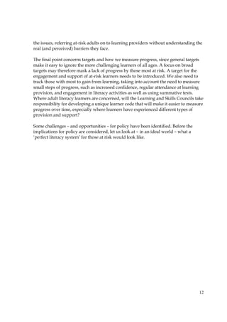 12
the issues, referring at-risk adults on to learning providers without understanding the
real (and perceived) barriers they face.
The final point concerns targets and how we measure progress, since general targets
make it easy to ignore the more challenging learners of all ages. A focus on broad
targets may therefore mask a lack of progress by those most at risk. A target for the
engagement and support of at-risk learners needs to be introduced. We also need to
track those with most to gain from learning, taking into account the need to measure
small steps of progress, such as increased confidence, regular attendance at learning
provision, and engagement in literacy activities as well as using summative tests.
Where adult literacy learners are concerned, will the Learning and Skills Councils take
responsibility for developing a unique learner code that will make it easier to measure
progress over time, especially where learners have experienced different types of
provision and support?
Some challenges – and opportunities – for policy have been identified. Before the
implications for policy are considered, let us look at – in an ideal world – what a
‘perfect literacy system’ for those at risk would look like.
 