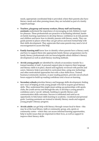 14
needs, appropriate coordinated help is provided; where their parents also have
literacy needs and other pressing issues, they are included as part of a family
support package.
• Teachers, playgroup and nursery workers, library staff and learning
assistants understand the importance of encouraging at-risk children to read
for pleasure. These professionals are proactive in facilitating informal, hands-
on family learning experiences to develop literacy confidence in at-risk parents
and children and know how to identify parents with literacy needs. They can
guide parents to places where they can get advice and more formal help with
their skills development. They appreciate that some parents may need a lot of
encouragement to access this help.
• Family learning staff know how to identify where parents have a literacy need,
and how to support them into appropriate family literacy programmes run by
family literacy professionals who are knowledgeable about children’s literacy
development as well as adult literacy teaching methods.
• At-risk young people are identified by schools at secondary transfer by a
trained member of staff. A personal support plan to improve their language
and literacy skills is in place, shared and regularly reviewed with parents and
carers. Intensive help is provided in curriculum time, using new technology
and other motivational approaches but with a clear skills focus. Trained
business/community mentors, or peer reading partners, provide out-of-school-
hours support to build up reading confidence and a focus on learning.
• Secondary schools prioritise literacy and language skills development, finding
new ways of helping at-risk young people who fail to acquire good literacy
skills. They understand this might mean setting up partnerships with sports
clubs, the youth service and through the arts, to develop a young person’s
confidence and a ‘can do’ attitude, building in specific literacy and
communication skills outcomes. Success is celebrated and used as an
opportunity to link future skills learning to academic, vocational and personal
goals. Learning assistants are trained to identify literacy needs and support
young people’s literacy progress.
• At-risk adults can get help with literacy through venues local to them – this
may be at the local library, faith or community group, arts, sports or
community centre – where they can access informal learning opportunities,
help to tackle issues that are important in their lives, as well as support to
improve their literacy skills.
 