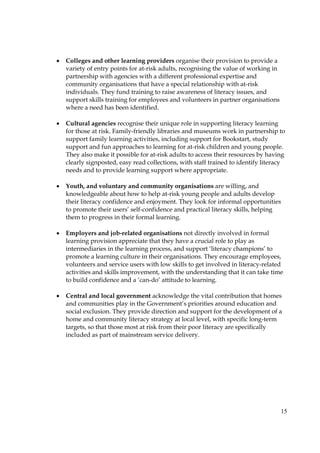 15
• Colleges and other learning providers organise their provision to provide a
variety of entry points for at-risk adults, recognising the value of working in
partnership with agencies with a different professional expertise and
community organisations that have a special relationship with at-risk
individuals. They fund training to raise awareness of literacy issues, and
support skills training for employees and volunteers in partner organisations
where a need has been identified.
• Cultural agencies recognise their unique role in supporting literacy learning
for those at risk. Family-friendly libraries and museums work in partnership to
support family learning activities, including support for Bookstart, study
support and fun approaches to learning for at-risk children and young people.
They also make it possible for at-risk adults to access their resources by having
clearly signposted, easy read collections, with staff trained to identify literacy
needs and to provide learning support where appropriate.
• Youth, and voluntary and community organisations are willing, and
knowledgeable about how to help at-risk young people and adults develop
their literacy confidence and enjoyment. They look for informal opportunities
to promote their users’ self-confidence and practical literacy skills, helping
them to progress in their formal learning.
• Employers and job-related organisations not directly involved in formal
learning provision appreciate that they have a crucial role to play as
intermediaries in the learning process, and support ‘literacy champions’ to
promote a learning culture in their organisations. They encourage employees,
volunteers and service users with low skills to get involved in literacy-related
activities and skills improvement, with the understanding that it can take time
to build confidence and a ‘can-do’ attitude to learning.
• Central and local government acknowledge the vital contribution that homes
and communities play in the Government’s priorities around education and
social exclusion. They provide direction and support for the development of a
home and community literacy strategy at local level, with specific long-term
targets, so that those most at risk from their poor literacy are specifically
included as part of mainstream service delivery.
 