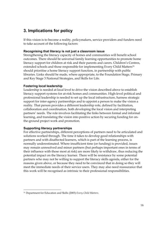 16
3. Implications for policy
If this vision is to become a reality, policymakers, service providers and funders need
to take account of the following factors:
Recognising that literacy is not just a classroom issue
Strengthening the literacy capacity of homes and communities will benefit school
outcomes. There should be universal family learning opportunities to promote home
literacy support for children at risk and their parents and carers. Children’s Centres,
extended schools and those responsible for implementing Every Child Matters31
should prioritise a home literacy support function, in partnership with public
libraries. Links should be made, where appropriate, to the Foundation Stage, Primary
and Key Stage 3 National Strategies, and Skills for Life.
Fostering local leadership
Leadership is needed at local level to drive the vision described above to establish
literacy support systems for at-risk homes and communities. High-level political and
professional leadership is needed to set up the local infrastructure, harness strategic
support for inter-agency partnerships and to appoint a person to make the vision a
reality. That person provides a different leadership role, defined by facilitation,
collaboration and coordination, both developing the local vision and interpreting
partners’ needs. The role involves facilitating the links between formal and informal
learning, and translating the vision into positive action by securing funding for on-
the-ground project work and promotion.
Supporting literacy partnerships
For effective partnerships, different perceptions of partners need to be articulated and
solutions worked through. The time it takes to develop good relationships with
partners and with disaffected learners, which is part of the learning process, is
normally underestimated. Where insufficient time (or funding) is provided, issues
may remain unresolved and minor partners (but perhaps important ones in terms of
their influence with those most at risk) are more likely to withdraw, thus reducing the
potential impact on the literacy learner. There will be resistance by some potential
partners who may not be willing to support the literacy skills agenda, either for the
reasons given above, or because they need to be convinced that in doing so they will
meet the immediate needs of their service users. They may also need reassurance that
this work will be recognised as intrinsic to their professional responsibilities.
31 Department for Education and Skills (2003) Every Child Matters.
 