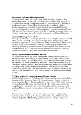 17
Recognising high-quality literacy teachers
Across the board, supporting at-risk young people and adults to improve their
literacy skills requires targeted use of the best teachers available who can motivate,
personalise learning and provide opportunities for students to achieve the important
small steps to success. This will have implications for target-based policies.
Continuing structural issues in delivering high teaching standards, identified by
Government inspections, include teacher quality and the stock of trained adult basic
skills teachers. These factors impact on the ability of institutions working with at-risk
children, young people and adults to deliver high-quality teaching and learning.
Valuing and training intermediaries
Breaking down barriers to learning may be helped by enlisting the support of trusted
intermediaries, for example, reading or learning mentors, family learning tutors,
librarians, neighbourhood agents, community, and front-line workers. Intermediaries
will need specific literacy awareness training to help them play their role more
effectively. Some low-paid intermediaries or volunteers may have inadequate skills
levels themselves and, in some cases, basic skills needs. In these cases, advice and
support will be needed to help them improve their own skills too.
Taking a wider view of literacy skills learning
For at-risk young people and adults, consideration should be given to providing a
social environment for talking about issues relevant to them as part of the overall
learning package and, in the process, developing their oral communication skills and
self-confidence. It means developing a ‘negotiated’ curriculum to give people some
control over how and what they learn. Initially there may not be a literacy dimension,
but teachers need to know how to build in a literacy skills focus over time, being
explicit about an individual’s literacy achievements and promoting a dialogue about
what he or she wants to achieve next. This has implications for shared priorities (see
below).
Providing funding for community-focused literacy learning
Skills for Life, Learning and Skills Councils, health, regeneration and social exclusion
agencies need to recognise, and properly fund, a community-focused approach to
family learning and to provision geared to improve the literacy skills of at-risk young
people and adults. This means core funding to develop partnerships, activities to
engage learners – with an allowance for risk-taking to reach new audiences – and
meeting additional costs for childcare, transport, incentives and rewards to celebrate
progress.
There is a need to look beyond short-term projects and focus on empowering
individuals at risk, building self-efficacy, motivation to learn, and the resilience to
continue, despite the odds. Funding agencies also need to recognise that at-risk
 
